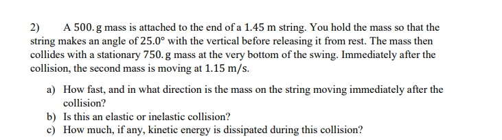 A 500. g mass is attached to the end of a 1.45 m string. You hold the mass so that the
2)
string makes an angle of 25.0° with the vertical before releasing it from rest. The mass then
collides with a stationary 750. g mass at the very bottom of the swing. Immediately after the
collision, the second mass is moving at 1.15 m/s.
a) How fast, and in what direction is the mass on the string moving immediately after the
collision?
b) Is this an elastic or inelastic collision?
c) How much, if any, kinetic energy is dissipated during this collision?
