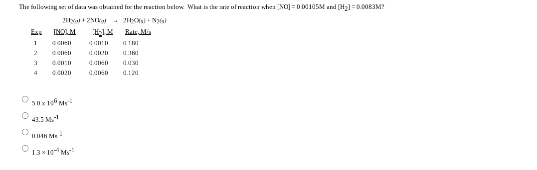 The following set of data was obtained for the reaction below. What is the rate of reaction when [NO] = 0.00105M and [H2]=0.0083M?
. 2H2(g) + 2NO(g)
(H21. M
- 2H20(g) + N2(9)
Exp
[NO], M
Rate, M/s
1
0.0060
0.0010
0.180
2
0.0060
0.0020
0.360
0.0010
0.0060
0.030
4
0.0020
0.0060
0.120
5.0 x 106 Ms-1
43.5 Ms1
O 0.046 Ms-1
13х 104 м-1
