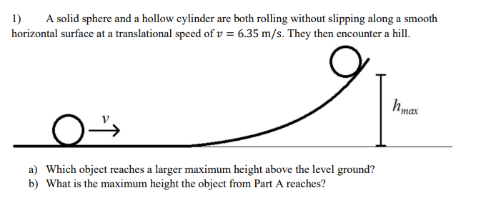 1)
A solid sphere and a hollow cylinder are both rolling without slipping along a smooth
horizontal surface at a translational speed of v = 6.35 m/s. They then encounter a hill.
hmax
a) Which object reaches a larger maximum height above the level ground?
b) What is the maximum height the object from Part A reaches?
