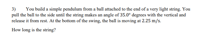 3)
pull the ball to the side until the string makes an angle of 35.0° degrees with the vertical and
release it from rest. At the bottom of the swing, the ball is moving at 2.25 m/s.
You build a simple pendulum from a ball attached to the end of a very light string. You
How long is the string?
