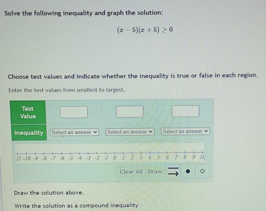 Solve the following inequality and graph the solution:
(x – 5)(x + 5) > 0
Choose test values and indicate whether the inequality is true or false in each region.
Enter the test values from smallest to largest.
Test
Value
Inequality
Select an answer
Select an answer
Select an answer
11 -10 -9 -8 -7 -6 -5 -4 -3 -2 -1 0 1 2 3 4 5 6 7 8 9 IC
Clear All Draw: •
Draw the solution above.
Write the solution as a compound inequality
