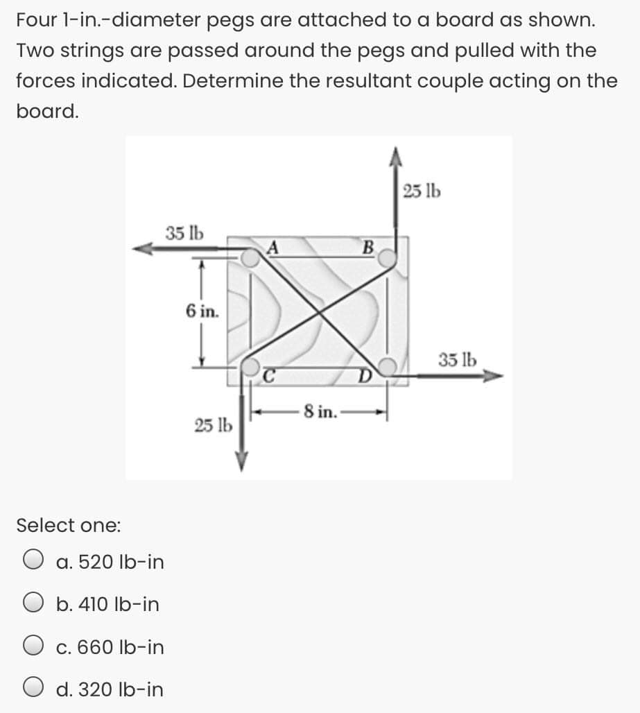 Four l-in.-diameter pegs are attached to a board as shown.
Two strings are passed around the pegs and pulled with the
forces indicated. Determine the resultant couple acting on the
board.
25 lb
35 lb
B.
6 in.
35 lb
8 in.
25 lb
Select one:
а. 520 lb-in
O b. 410 Ib-in
c. 660 Ib-in
O d. 320 lb-in
