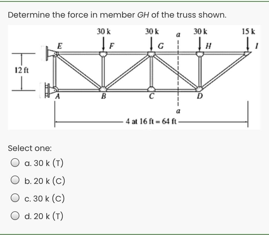 Determine the force in member GH of the truss shown.
30 k
30 k
30 k
15 k
a
E
F
H
12 ft
a
4 at 16 ft = 64 ft
Select one:
a. 30 k (T)
O b. 20 k (C)
c. 30 k (c)
d. 20 k (T)
