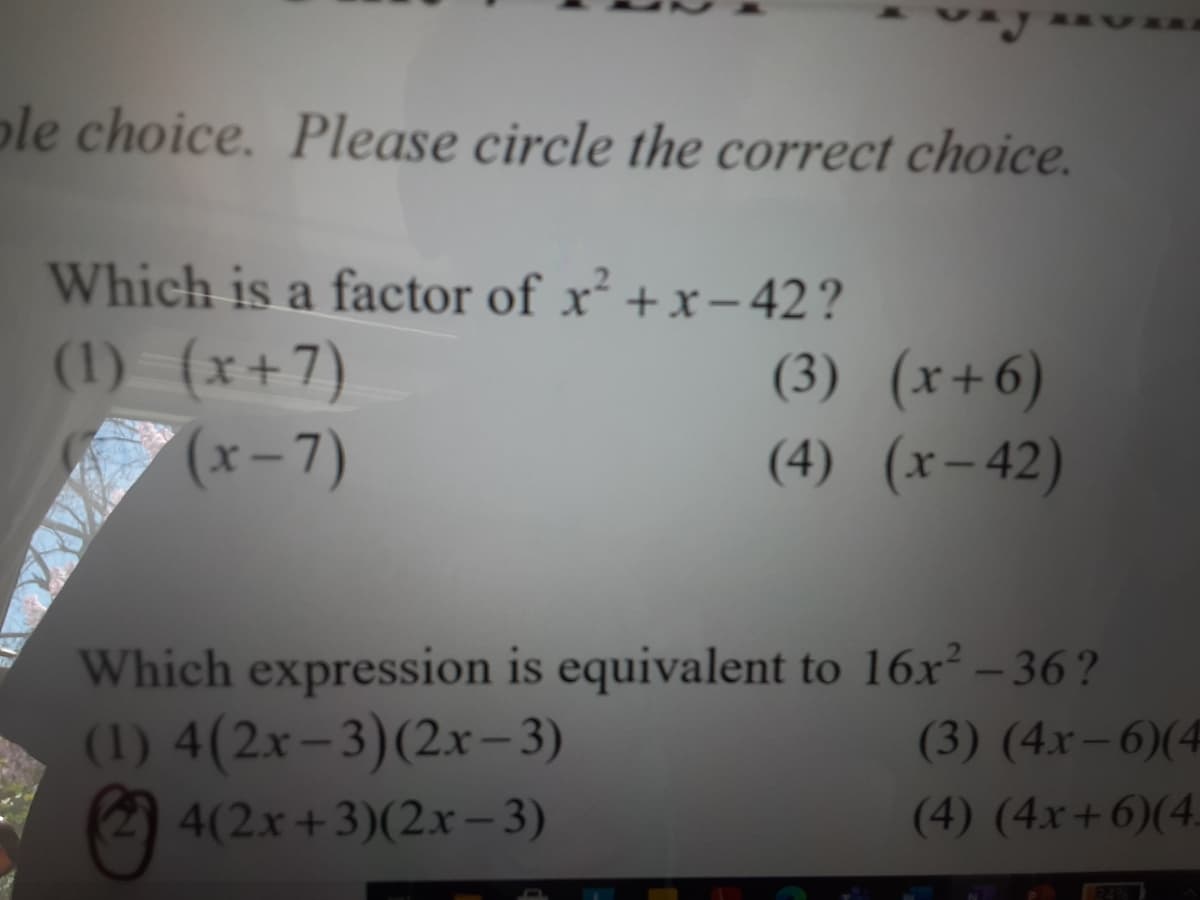 ple choice. Please circle the correct choice.
Which is a factor of x² +x- 42?
(1) (x+7)
(x-7)
(3) (x+6)
(4) (x-42)
Which expression is equivalent to 16x² – 36?
(1) 4(2x-3)(2x- 3)
2) 4(2x+3)(2xr – 3)
(3) (4x– 6)(4
(4) (4x+6)(4.

