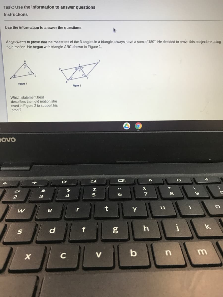 Task: Use the information to answer questions
Instructions
Use the information to answer the questions
Angel wants to prove that the measures of the 3 angles in a triangle always have a sum of 180°. He decided to prove this conjecture using
rigid motion. He began with triangle ABC shown in Figure 1.
Figure 1
Figure 2
Which statement best
describes the rigid motion she
used in Figure 2 to support his
proof?
novo
&
2$
@
5
6
2
3
e
k
f
b n
C
6.0
