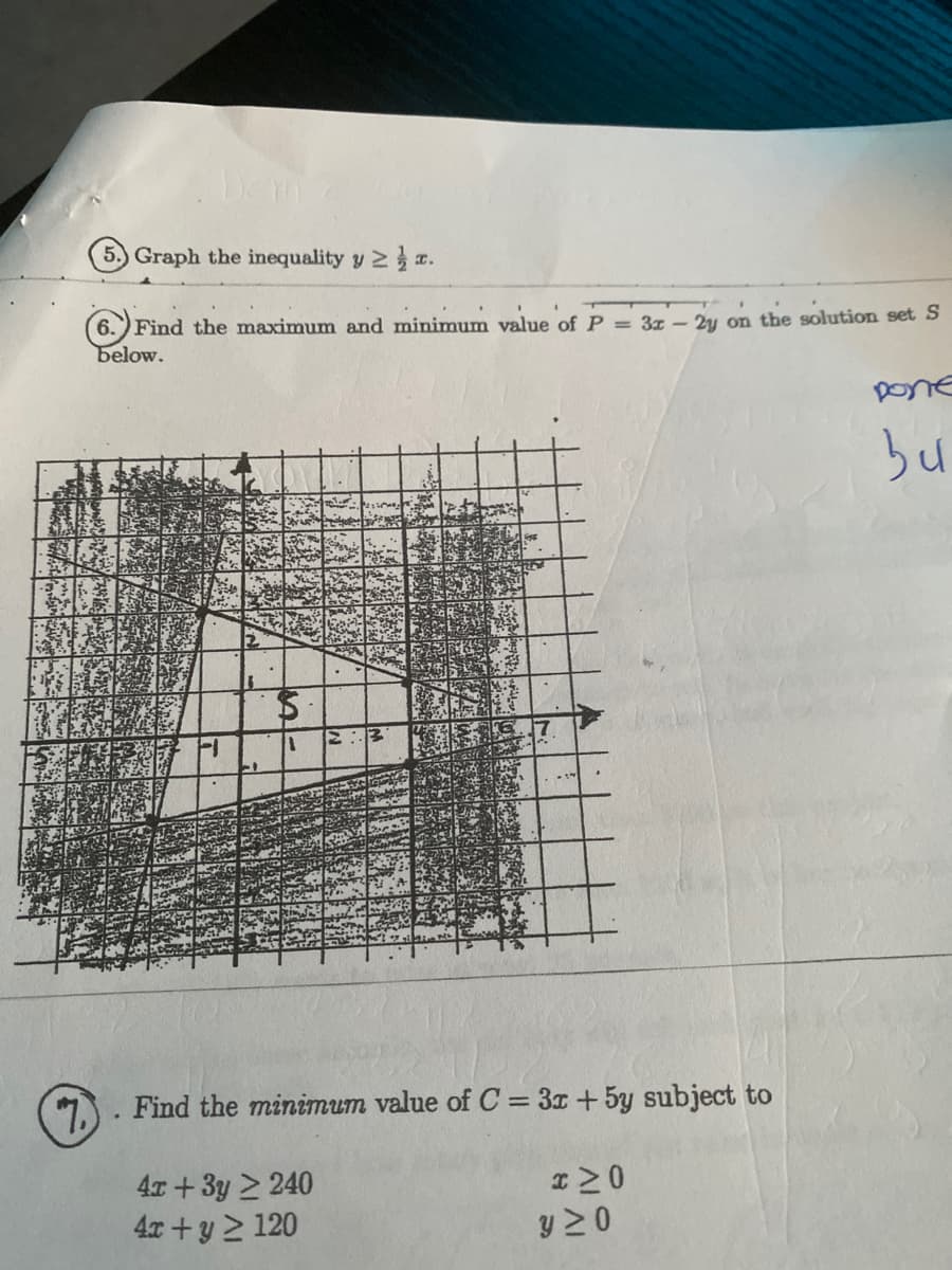 5.) Graph the inequality y 2 a.
6.) Find the maximum and minimum value of P = 3z - 2y on the solution set S
below.
Done
bu
1.. Find the minimum value of C = 3x+5y subject to
4x +3y 2 240
4x + y 2 120
y 2 0
