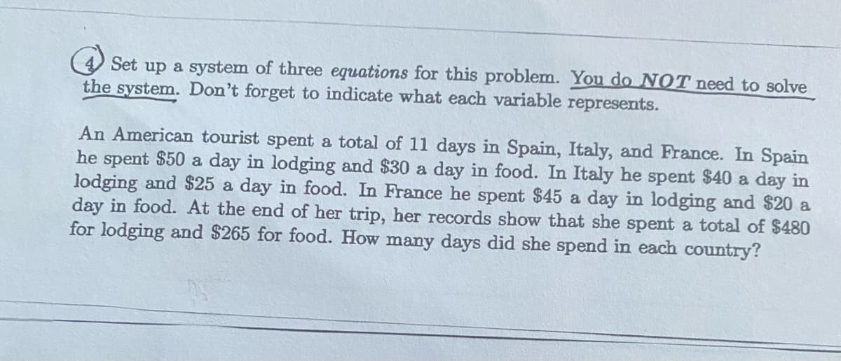 4 Set up a system of three equations for this problem. You do NOT need to solve
the system. Don't forget to indicate what each variable represents.
An American tourist spent a total of 11 days in Spain, Italy, and France. In Spain
he spent $50 a day in lodging and $30 a day in food. In Italy he spent $40 a day in
lodging and $25 a day in food. In France he spent $45 a day in lodging and $20 a
day in food. At the end of her trip, her records show that she spent a total of $480
for lodging and $265 for food. How many days did she spend in each country?
