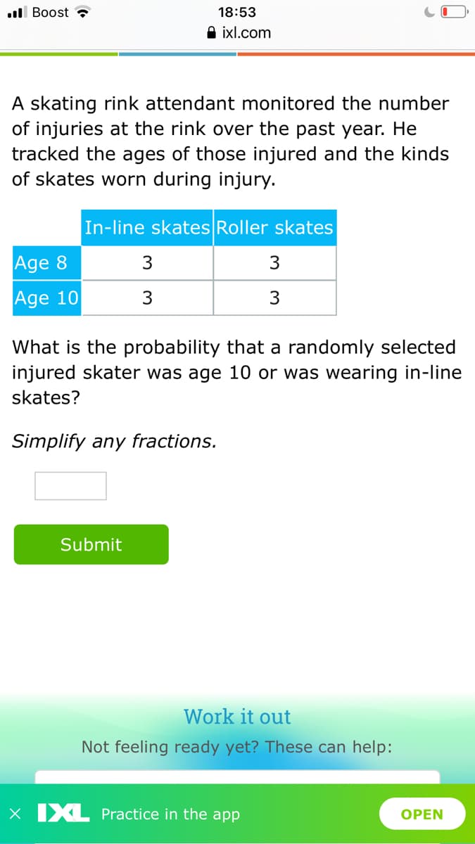 ll Boost ?
18:53
A ixl.com
A skating rink attendant monitored the number
of injuries at the rink over the past year. He
tracked the ages of those injured and the kinds
of skates worn during injury.
In-line skates Roller skates
Age 8
3
3
Age 10
What is the probability that a randomly selected
injured skater was age 10 or was wearing in-line
skates?
Simplify any fractions.
Submit
Work it out
Not feeling ready yet? These can help:
X IXL Practice in the app
OPEN
