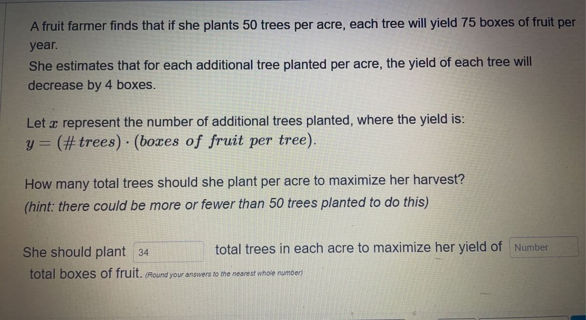 A fruit farmer finds that if she plants 50 trees per acre, each tree will yield 75 boxes of fruit per
year.
She estimates that for each additional tree planted per acre, the yield of each tree will
decrease by 4 boxes.
Let a represent the number of additional trees planted, where the yield is:
y = (#trees). (boxes of fruit per tree).
How many total trees should she plant per acre to maximize her harvest?
(hint: there could be more or fewer than 50 trees planted to do this)
She should plant 34
total boxes of fruit. (Round your answers to the nearest whole number)
total trees in each acre to maximize her yield of Number