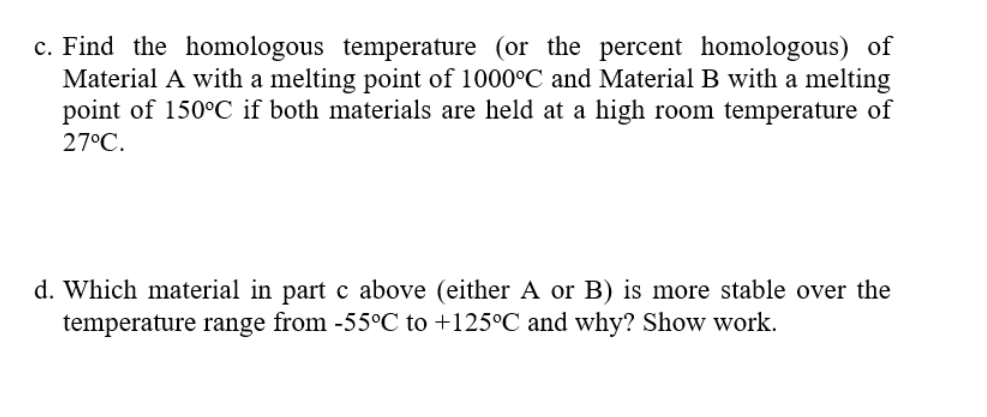 c. Find the homologous temperature (or the percent homologous) of
Material A with a melting point of 1000°C and Material B with a melting
point of 150°C if both materials are held at a high room temperature of
27°C.
d. Which material in part c above (either A or B) is more stable over the
temperature range from -55°C to +125°C and why? Show work.