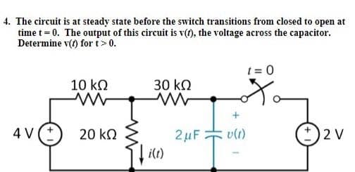 4. The circuit is at steady state before the switch transitions from closed to open at
time t= 0. The output of this circuit is v(t), the voltage across the capacitor.
Determine v(t) fort> 0.
t = 0
10 kQ
30 kQ
4 V(*
20 kO
2µF
vli)
2 V
i(t)
