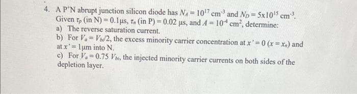 4. AP'N abrupt junction silicon diode has N = 107 cm and Np = 5x1015 cm.
Given t, (in N) = 0.1µs, 7, (in P) = 0.02 µs, and A = 10 cm2, determine:
a) The reverse saturation current.
b) For Va V/2, the excess minority carrier concentration at x'=0 (x = x.) and
at x' = lum into N.
c) For Va=0.75 Vs, the injected minority carrier currents on both sides of the
depletion layer.
!3!
