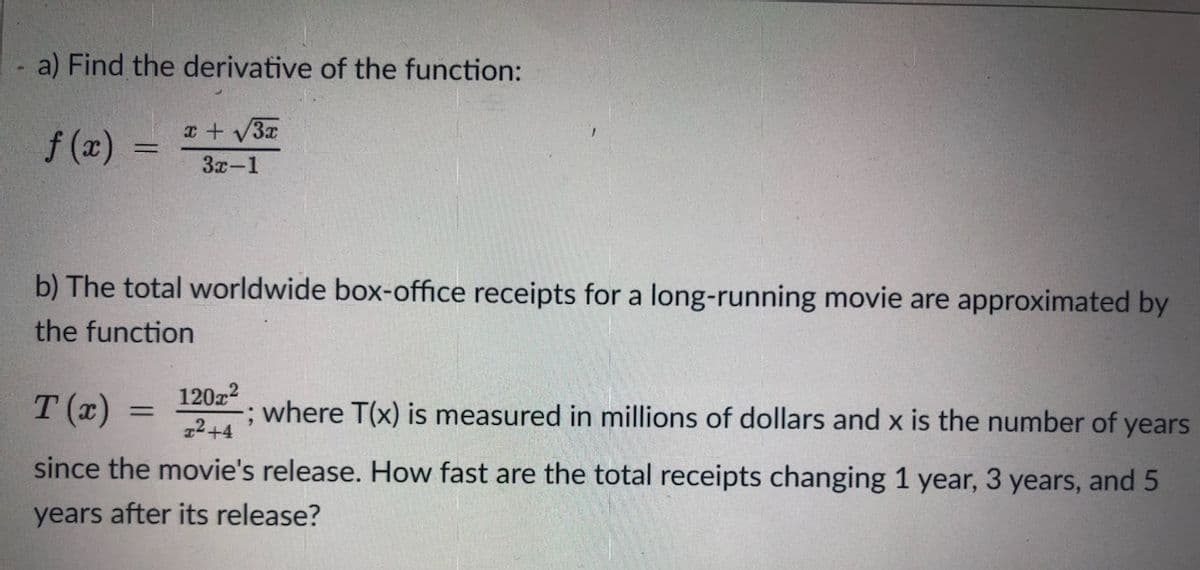 a) Find the derivative of the function:
x + V3x
f (x)
3x-1
b) The total worldwide box-office receipts for a long-running movie are approximated by
the function
T (x) =
12022
; where T(x) is measured in millions of dollars and x is the number of years
22+4
since the movie's release. How fast are the total receipts changing 1 year, 3 years, and 5
years after its release?
