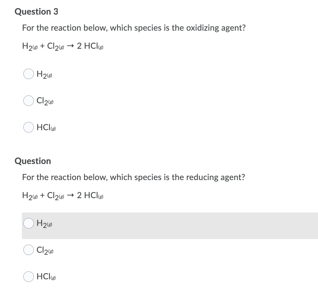 Question 3
For the reaction below, which species is the oxidizing agent?
H218) + Cl2 → 2 HCl
O H2
HCle
Question
For the reaction below, which species is the reducing agent?
H2le) + Cl2e → 2 HClg
H2
O HClø

