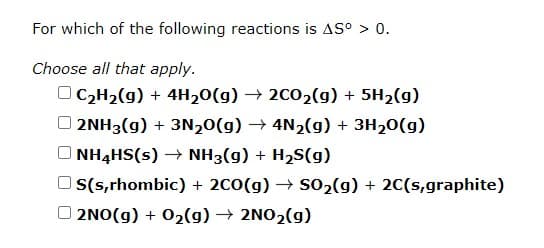 For which of the following reactions is AS° > 0.
Choose all that apply.
OC2H2(g) + 4H20(g) → 2002(g) + 5H2(g)
O 2NH3(g) + 3N,0(g) → 4N2(g) + 3H20(g)
NH4HS(s) → NH3(g) + H2S(g)
S(s,rhombic) + 2C0(g) → S02(g) + 20(s,graphite)
O 2NO(g) + 02(g) → 2NO2(g)
