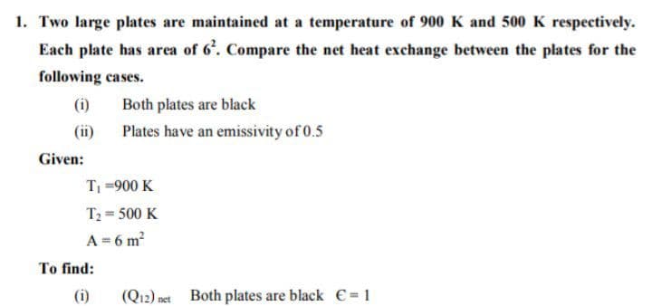 1. Two large plates are maintained at a temperature of 900 K and 500 K respectively.
Each plate has area of 6'. Compare the net heat exchange between the plates for the
following cases.
(i)
Both plates are black
(ii)
Plates have an emissivity of 0.5
Given:
T =900 K
T2 = 500 K
A = 6 m?
To find:
(i)
(Q12) net Both plates are black € = 1
