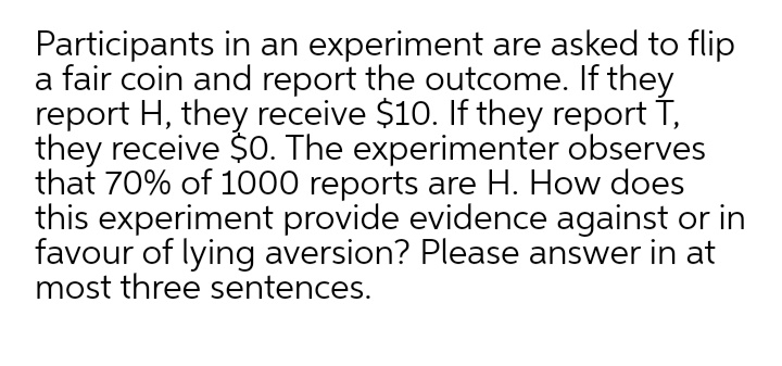Participants in an experiment are asked to flip
a fair coin and report the outcome. If they
report H, they receive $10. If they report T,
they receive $O. The experimenter observes
that 70% of 1000 reports are H. How does
this experiment provide evidence against or in
favour of lying aversion? Please answer in at
most three sentences.
