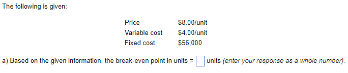 The following is given:
$8.00/unit
$4.00/unit
$56,000
a) Based on the given information, the break-even point in units =
Price
Variable cost
Fixed cost
units (enter your response as a whole number).