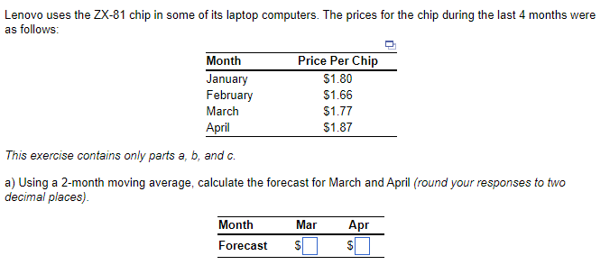 Lenovo uses the ZX-81 chip in some of its laptop computers. The prices for the chip during the last 4 months were
as follows:
Month
January
February
March
April
This exercise contains only parts a, b, and c.
a) Using a 2-month moving average, calculate the forecast for March and April (round your responses to two
decimal places).
Price Per Chip
$1.80
$1.66
Month
Forecast
Mar
$
$1.77
$1.87
Apr
S