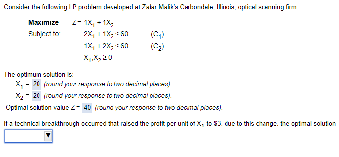 Consider the following LP problem developed at Zafar Malik's Carbondale, Illinois, optical scanning firm:
Z= 1X₁ + 1X₂
Maximize
Subject to:
2X₁ + 1X₂ ≤60
1X₁ + 2X₂ ≤60
X₁ X₂ 20
(C₁)
(C₂)
The optimum solution is:
X₁ = 20 (round your response to two decimal places).
X₂ = 20 (round your response to two decimal places).
Optimal solution value Z = 40 (round your response to two decimal places).
If a technical breakthrough occurred that raised the profit per unit of X₁ to $3, due to this change, the optimal solution