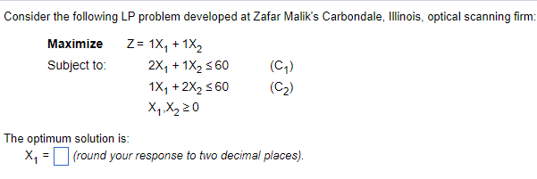 Consider the following LP problem developed at Zafar Malik's Carbondale, Illinois, optical scanning firm:
Z= 1X₁ + 1X₂
Maximize
Subject to:
2X₁ + 1X₂ ≤60
1X₁ + 2X₂ ≤60
X₁, X₂ 20
(C₁)
(C₂)
The optimum solution is:
X₁ = (round your response to two decimal places).
