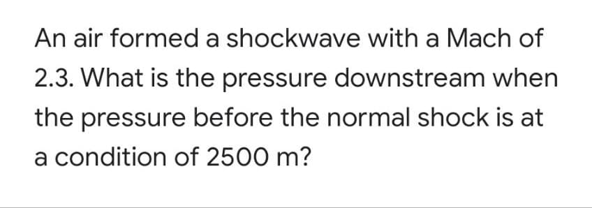 An air formed a shockwave with a Mach of
2.3. What is the pressure downstream when
the pressure before the normal shock is at
a condition of 2500 m?
