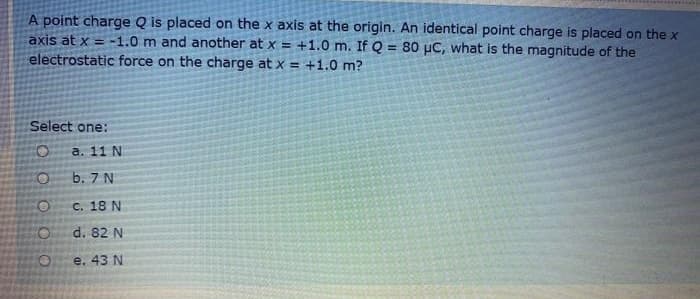 A point charge Q is placed on the x axis at the origin. An identical point charge is placed on the x
axis at x = -1.0 m and another at x = +1.0 m. If Q = 80 µC, what is the magnitude of the
electrostatic force on the charge at x = +1.0 m?
!!
Select one:
O:
а. 11 N
b. 7 N
C. 18 N
d. 82 N
e. 43 N
O O
