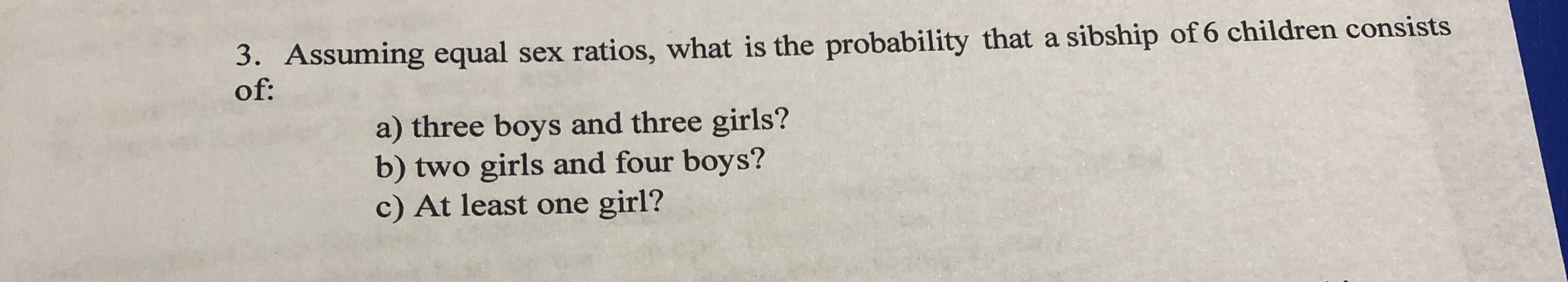 Assuming equal sex ratios, what is the probability that a sibship of 6 children consists
a) three boys and three girls?
b) two girls and four boys?
c) At least one girl?
