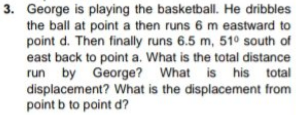 3. George is playing the basketball. He dribbles
the ball at point a then runs 6 m eastward to
point d. Then finally runs 6.5 m, 51° south of
east back to point a. What is the total distance
run by George? What is his total
displacement? What is the displacement from
point b to point d?
