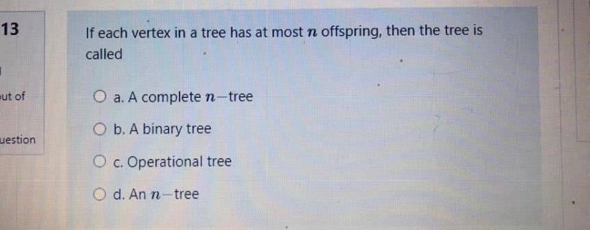 13
If each vertex in a tree has at most n offspring, then the tree is
called
ut of
O a. A complete n-tree
O b. A binary tree
uestion
O c. Operational tree
O d. An n-tree
