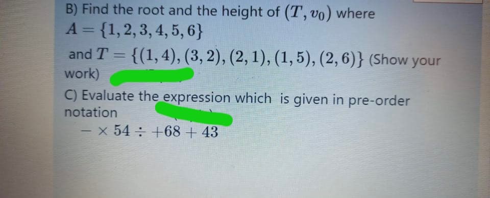 B) Find the root and the height of (T, vo) where
A = {1,2, 3, 4, 5, 6}
and T = {(1,4), (3, 2), (2, 1), (1, 5), (2, 6)} (Show your
%3D
work)
C) Evaluate the expression which is given in
notation
pre-order
-x 54 +68 + 43
-
