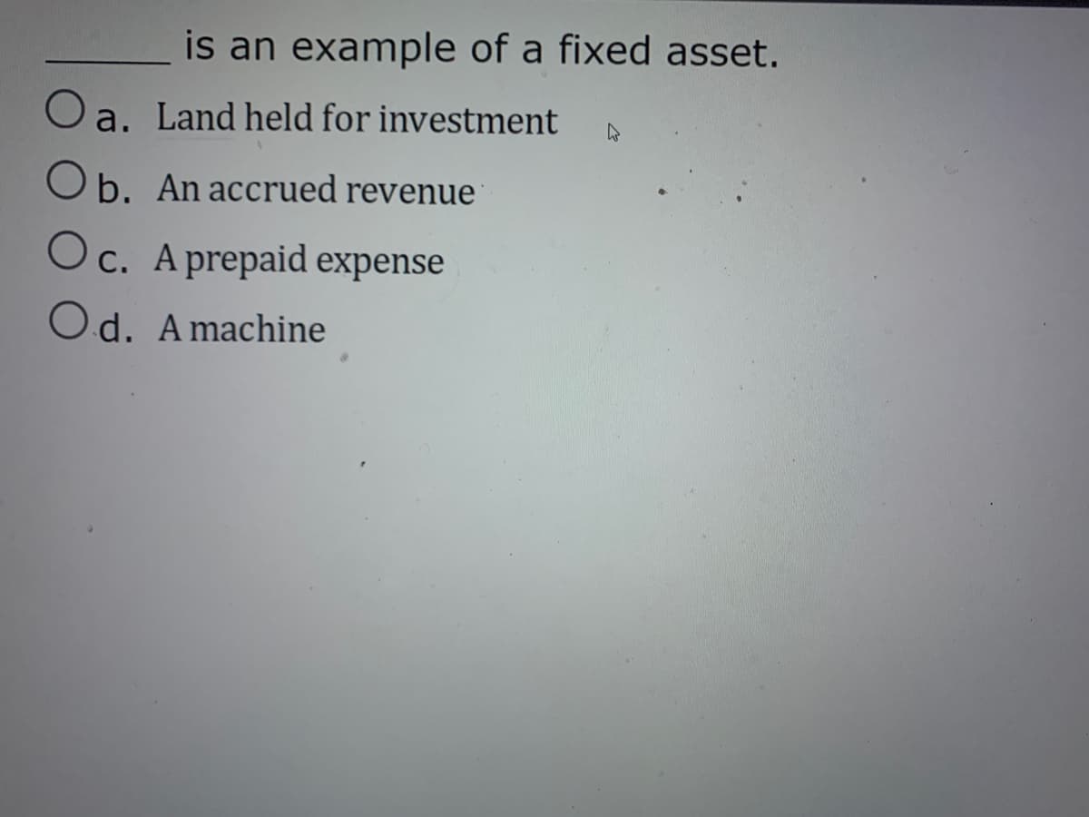 is an example of a fixed asset.
O a. Land held for investment
O b. An accrued revenue
Oc. A prepaid expense
Od. A machine
