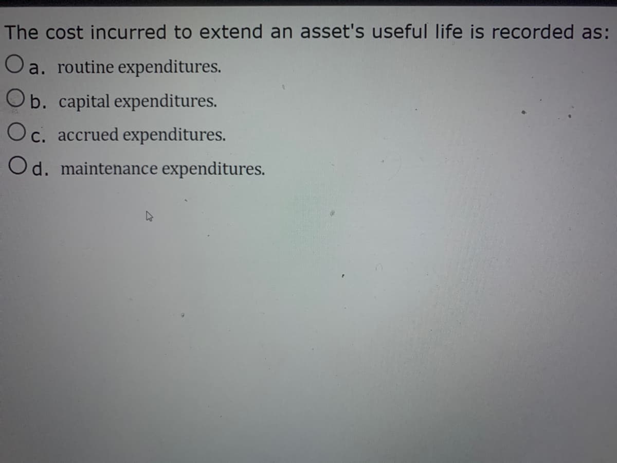 The cost incurred to extend an asset's useful life is recorded as:
O a. routine expenditures.
Ob. capital expenditures.
Oc. accrued expenditures.
Od. maintenance expenditures.
