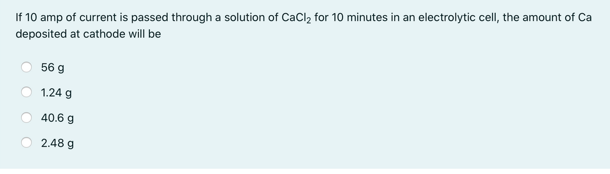 If 10 amp of current is passed through a solution of CaCl2 for 10 minutes in an electrolytic cell, the amount of Ca
deposited at cathode will be
56 g
1.24 g
40.6 g
2.48 g
