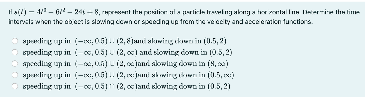 If s(t) = 4t3 – 6t² – 24t + 8, represent the position of a particle traveling along a horizontal line. Determine the time
intervals when the object is slowing down or speeding up from the velocity and acceleration functions.
speeding up in (-∞,0.5) U (2, 8)and slowing down in (0.5, 2)
speeding up in (-∞,0.5) U (2, 0) and slowing down in (0.5, 2)
O speeding up in (-x,0.5) U (2, )and slowing down in (8, )
O speeding up in (-0, 0.5) U (2, 0)and slowing down in (0.5, o0)
O speeding up in (-∞,0.5) n (2, o)and slowing down in (0.5, 2)

