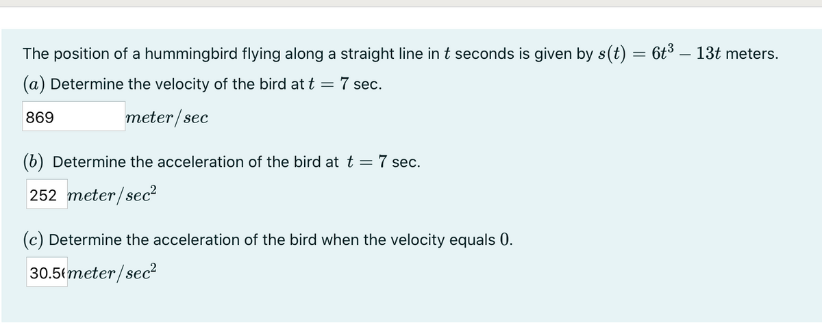 The position of a hummingbird flying along a straight line in t seconds is given by s(t) = 6t³ – 13t meters.
(a) Determine the velocity of the bird at t = 7 sec.
869
meter/sec
(6) Determine the acceleration of the bird at t = 7 sec.
252 meter/sec?
(c) Determine the acceleration of the bird when the velocity equals 0.
30.5{meter/sec?
