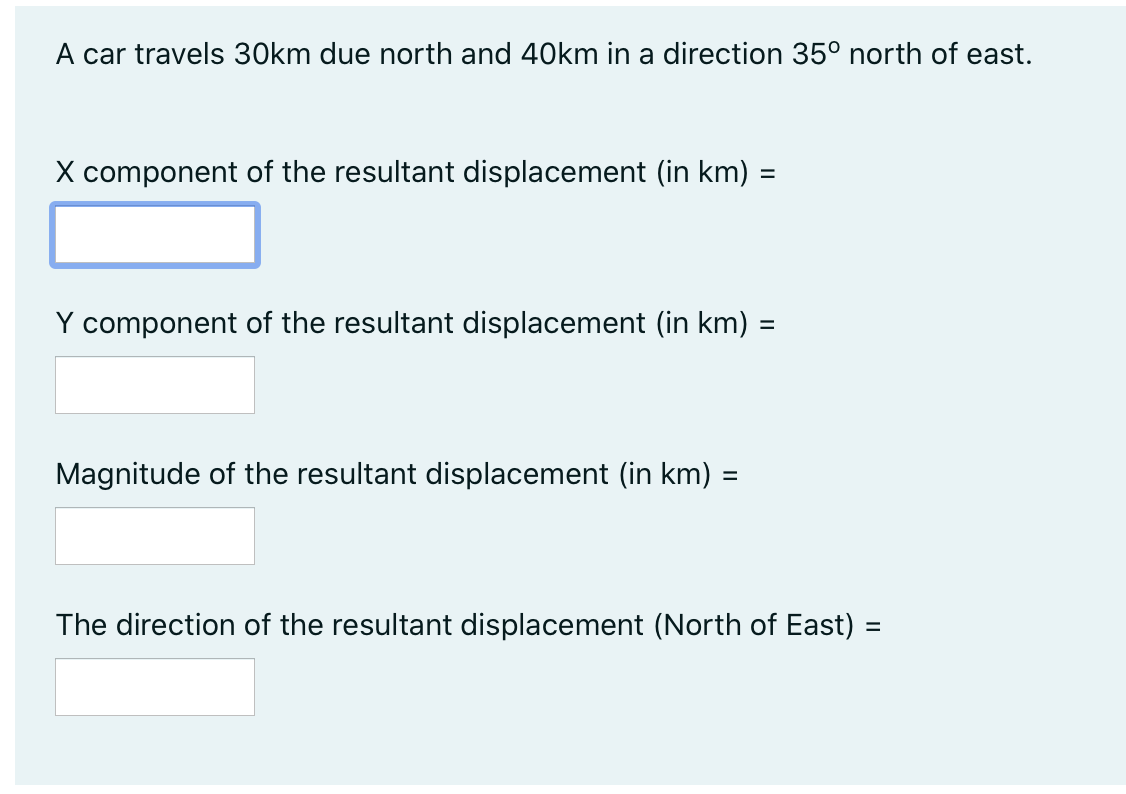 A car travels 30km due north and 40km in a direction 35° north of east.
X component of the resultant displacement (in km) =
Y component of the resultant displacement (in km) =
Magnitude of the resultant displacement (in km) =
The direction of the resultant displacement (North of East) =
