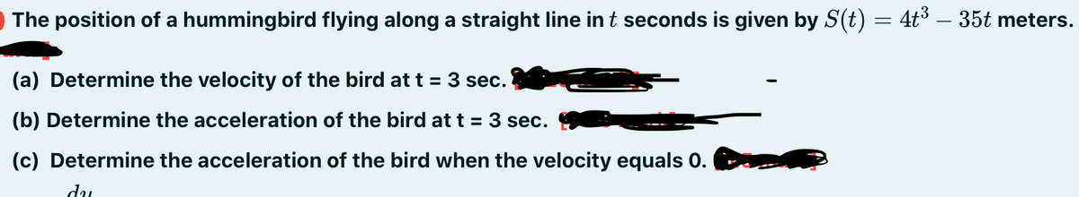 The position of a hummingbird flying along a straight line in t seconds is given by S(t) = 4t3 – 35t meters.
(a) Determine the velocity of the bird att = 3 sec.
(b) Determine the acceleration of the bird at t = 3 sec.
(c) Determine the acceleration of the bird when the velocity equals 0.
du
