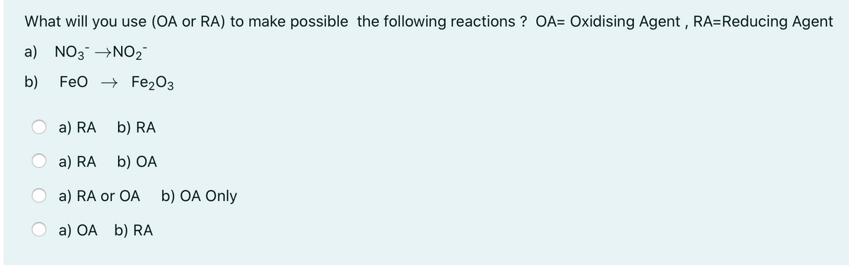 What will you use (OA or RA) to make possible the following reactions ? OA= Oxidising Agent , RA=Reducing Agent
a)
NO3 →NO2
b)
FeO -> Fe20з
a) RA
b) RA
a) RA
b) OA
a) RA or OA
b) OA Only
a) OA b) RA
