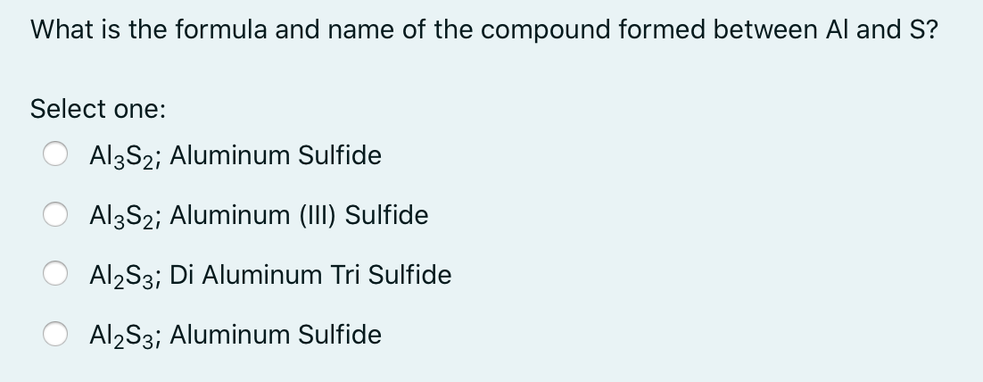 What is the formula and name of the compound formed between Al and S?
Select one:
Al3S2; Aluminum Sulfide
Al3S2; Aluminum (III) Sulfide
Al2S3; Di Aluminum Tri Sulfide
Al2S3; Aluminum Sulfide
