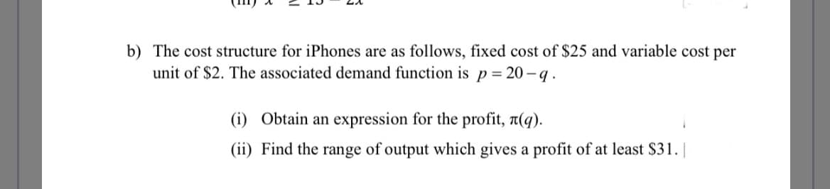 b) The cost structure for iPhones are as follows, fixed cost of $25 and variable cost per
unit of $2. The associated demand function is p = 20-q.
(i) Obtain an expression for the profit, (q).
(ii) Find the range of output which gives a profit of at least $31.