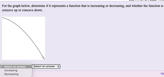 For the graph below, determine if it represents a function that is increasing or decreasing, and whether the function is
concave up or concave down.
- Select an answer
Select an answer
Increasing
Lic
Decreasing
