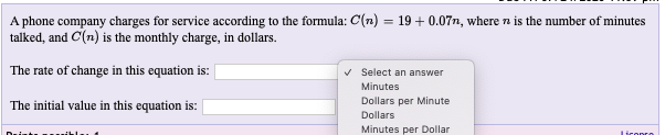 A phone company charges for service according to the formula: C(n) = 19 + 0.07n, where n is the number of minutes
talked, and C(n) is the monthly charge, in dollars.
The rate of change in this equation is: |
v Select an answer
Minutes
Dollars per Minute
The initial value in this equation is:
Dollars
