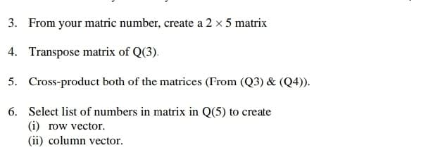 3. From your matric number, create a 2 x 5 matrix
4. Transpose matrix of Q(3).
5. Cross-product both of the matrices (From (Q3) & (Q4)).
6. Select list of numbers in matrix in Q(5) to create
(i) row vector.
(ii) column vector.
