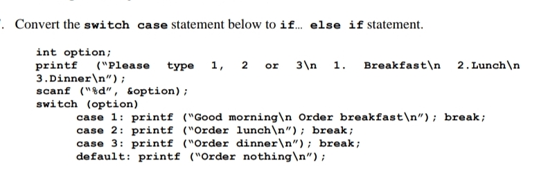 . Convert the switch case statement below to if. else if statement.
int option;
printf
3.Dinner\n");
scanf ("%d", soption);
switch (option)
("Please
type
1, 2 or
3\n 1. Breakfast\n 2. Lunch\n
case 1: printf ("Good morning\n Order breakfast\n"); break;
case 2: printf ("Order lunch\n"); break;
case 3: printf ("Order dinner\n"); break;
default: printf ("Order nothing\n");
