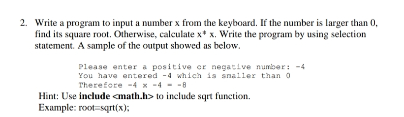 2. Write a program to input a number x from the keyboard. If the number is larger than 0,
find its square root. Otherwise, calculate x* x. Write the program by using selection
statement. A sample of the output showed as below.
Please enter a positive or negative number: -4
You have entered -4 which is smaller than 0
Therefore -4 x -4 = -8
Hint: Use include <math.h> to include sqrt function.
Example: root=sqrt(x);
