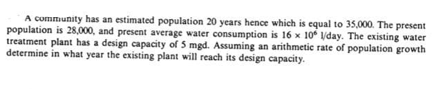 A community has an estimated population 20 years hence which is equal to 35,000. The present
population is 28,000, and present average water consumption is 16 x 10 /day. The existing water
treatment plant has a design capacity of 5 mgd. Assuming an arithmetic rate of population growth
determine in what year the existing plant will reach its design capacity.

