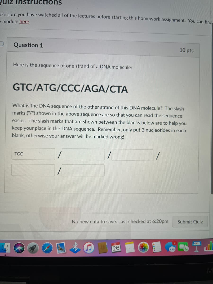 Quiz Instructions
ake sure you have watched all of the lectures before starting this homework assignment. You can find
e module here.
Question 1
Here is the sequence of one strand of a DNA molecule:
GTC/ATG/CCC/AGA/CTA
What is the DNA sequence of the other strand of this DNA molecule? The slash
marks ("/") shown in the above sequence are so that you can read the sequence
easier. The slash marks that are shown between the blanks below are to help you
keep your place in the DNA sequence. Remember, only put 3 nucleotides in each
blank, otherwise your answer will be marked wrong!
1
TGC
1
No new data to save. Last checked at 6:20pm
10 pts
OCT
26
Submit Quiz
M