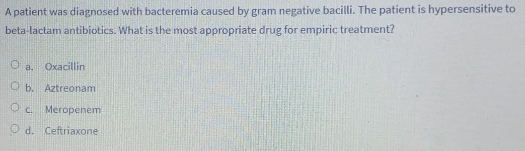 A patient was diagnosed with bacteremia caused by gram negative bacilli. The patient is hypersensitive to
beta-lactam antibiotics. What is the most appropriate drug for empiric treatment?
O a.
Oxacillin
Aztreonam
O C.
Meropenem
O d. Ceftriaxone
