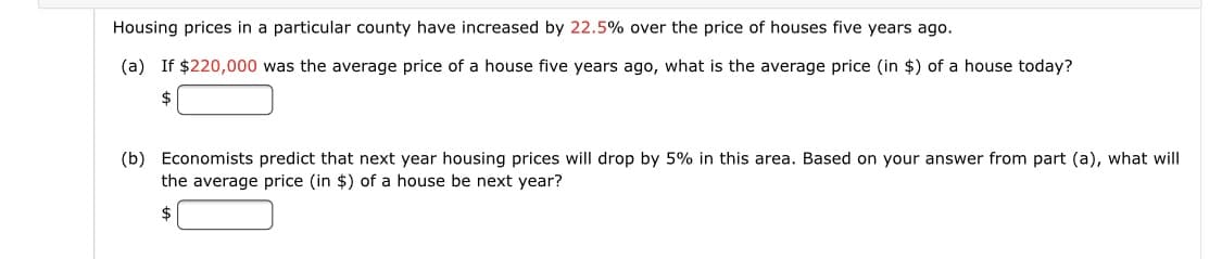 Housing prices in a particular county have increased by 22.5% over the price of houses five years ago.
(a) If $220,000 was the average price of a house five years ago, what is the average price (in $) of a house today?
$
(b) Economists predict that next year housing prices will drop by 5% in this area. Based on your answer from part (a), what will
the average price (in $) of a house be next year?
$
